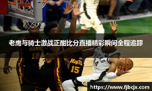 bwin必赢老鹰与骑士激战正酣比分直播精彩瞬间全程追踪
